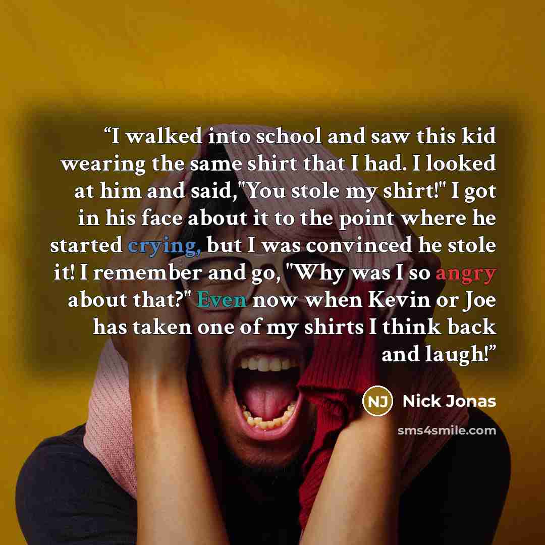 “I walked into school and saw this kid wearing the same shirt that I had. I looked at him and said,"You stole my shirt!" I got in his face about it to the point where he started crying, but I was convinced he stole it! I remember and go, "Why was I so angry about that?" Even now when Kevin or Joe…” quote by Nick Jonas