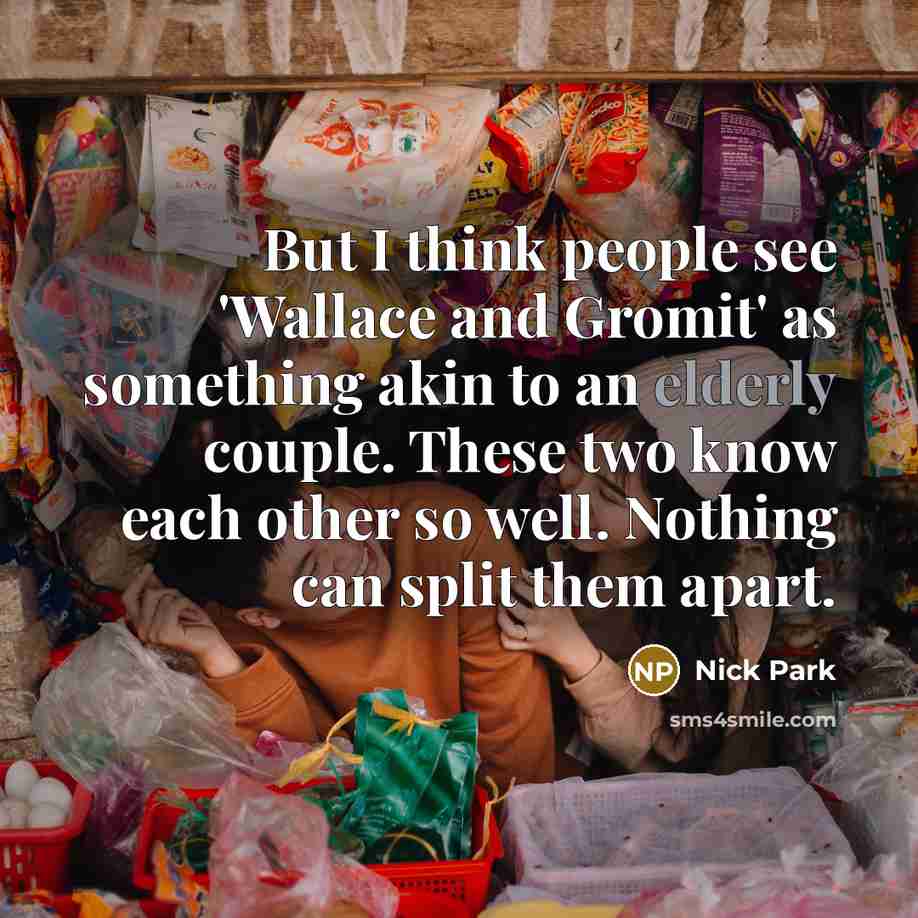 “But I think people see 'Wallace and Gromit' as something akin to an elderly couple. These two know each other so well. Nothing can split them apart.” quote by Nick Park