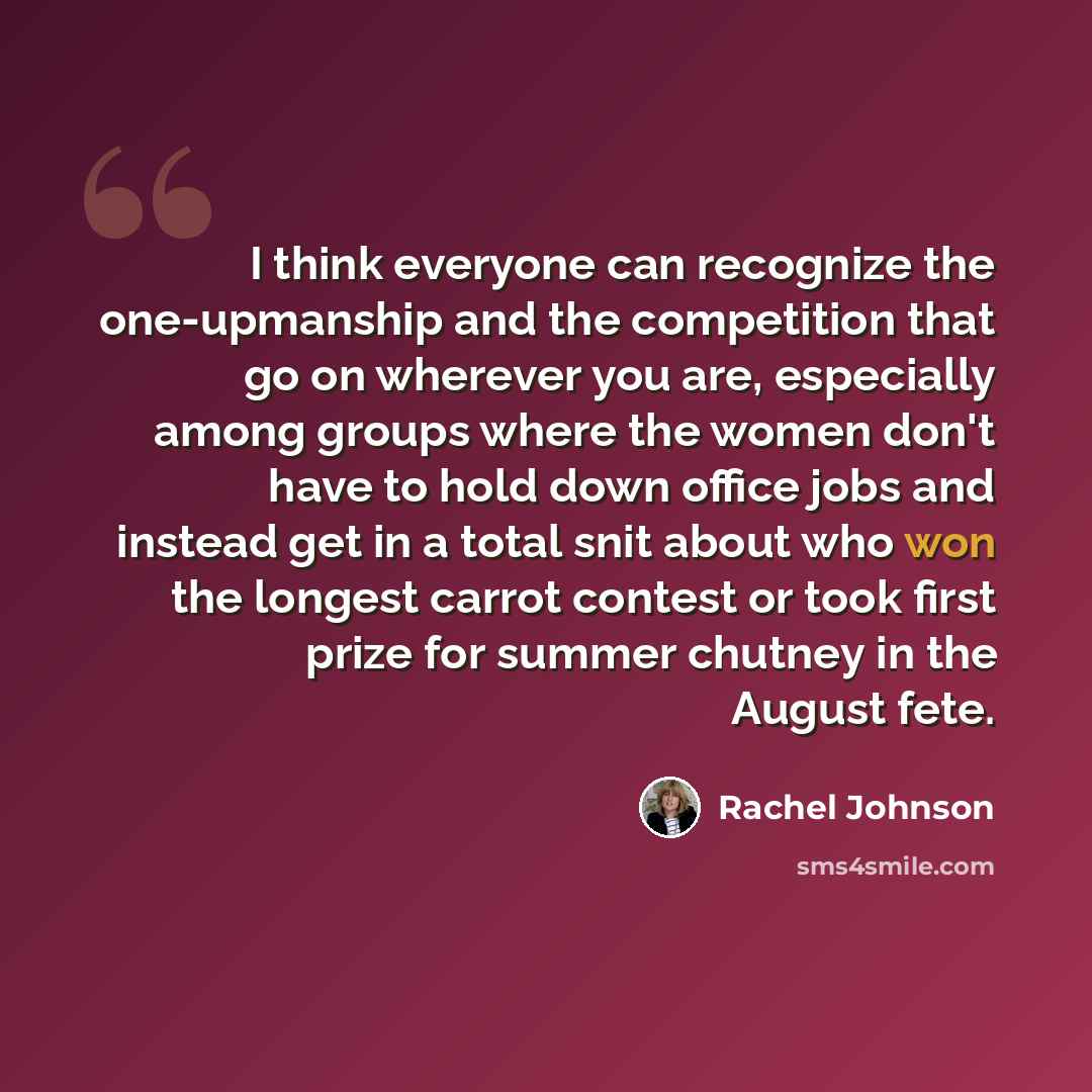 “I think everyone can recognize the one-upmanship and the competition that go on wherever you are, especially among groups where the women don't have to hold down office jobs and instead get in a total snit about who won the longest carrot contest or took first prize for summer chutney in the…” quote by Rachel Johnson