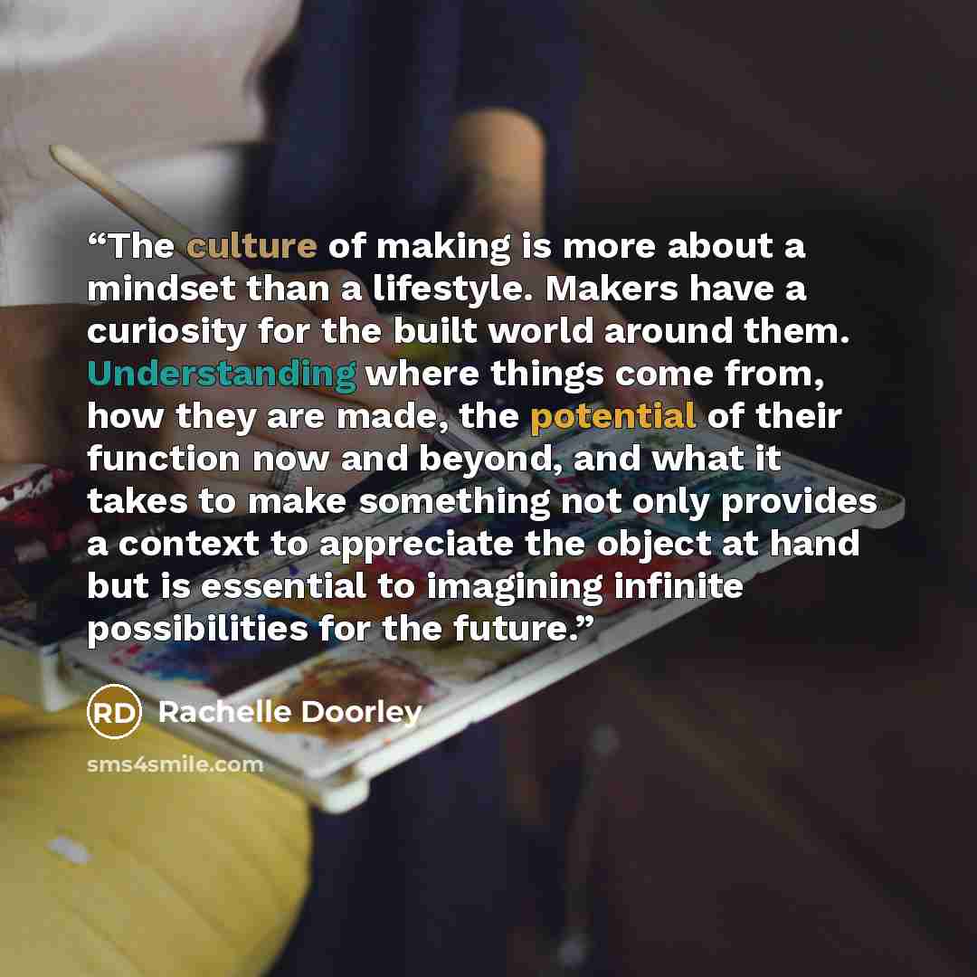 “The culture of making is more about a mindset than a lifestyle. Makers have a curiosity for the built world around them. Understanding where things come from, how they are made, the potential of their function now and beyond, and what it takes to make something not only provides a context to…” quote by Rachelle Doorley