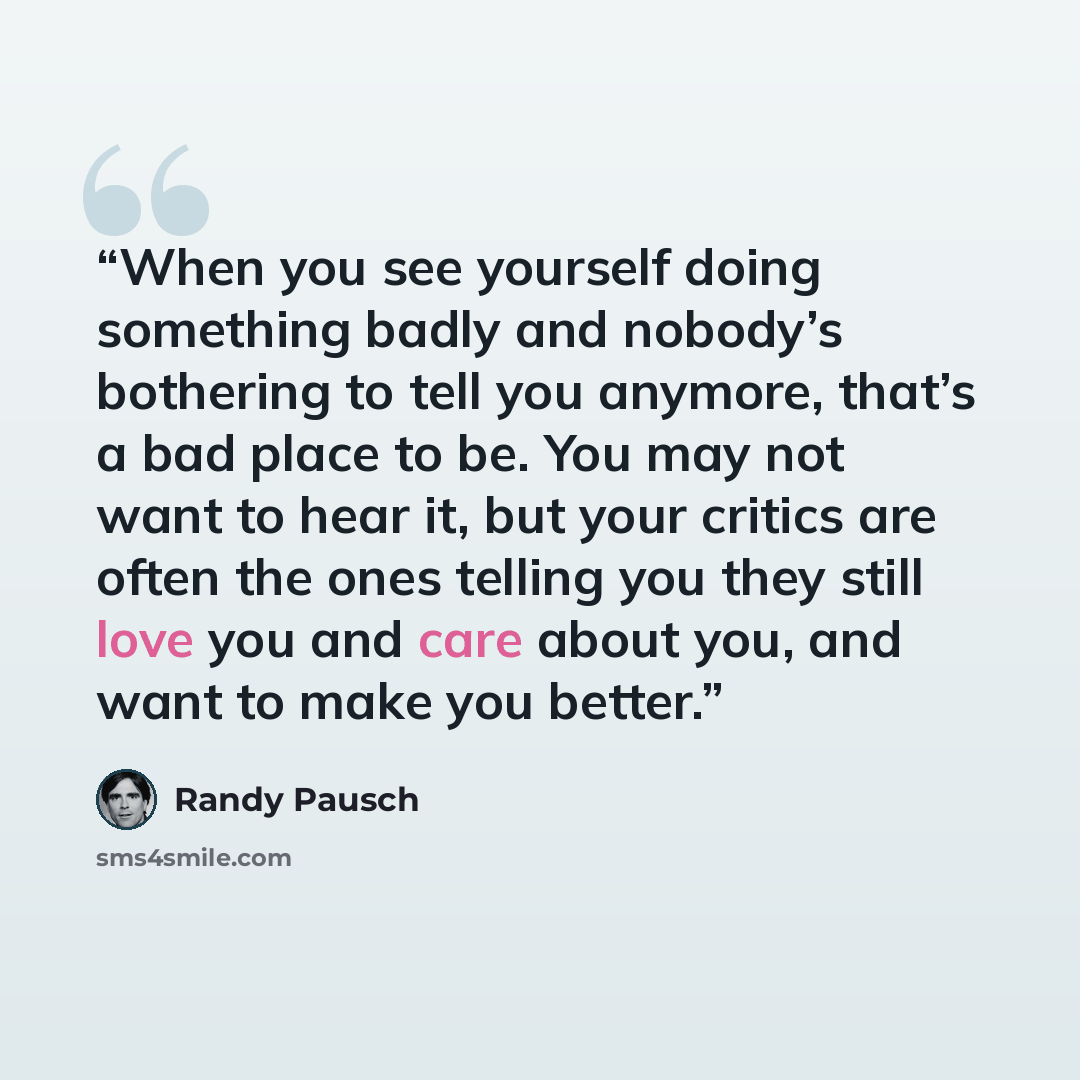 “When you see yourself doing something badly and nobody’s bothering to tell you anymore, that’s a bad place to be. You may not want to hear it, but your critics are often the ones telling you they still love you and care about you, and want to make you better.” quote by Randy Pausch
