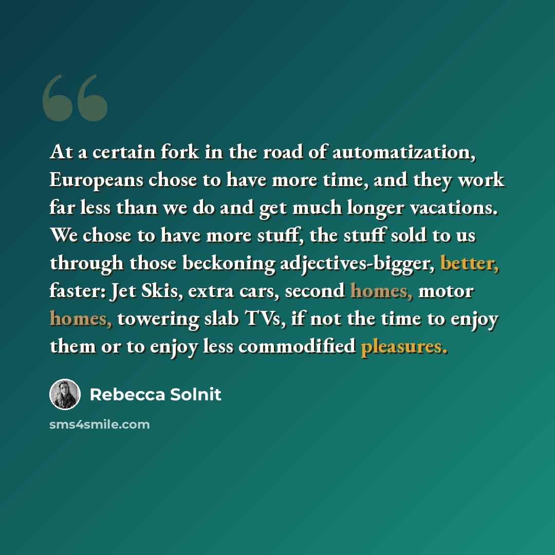 “At a certain fork in the road of automatization, Europeans chose to have more time, and they work far less than we do and get much longer vacations. We chose to have more stuff, the stuff sold to us through those beckoning adjectives-bigger, better, faster: Jet Skis, extra cars, second homes…” quote by Rebecca Solnit