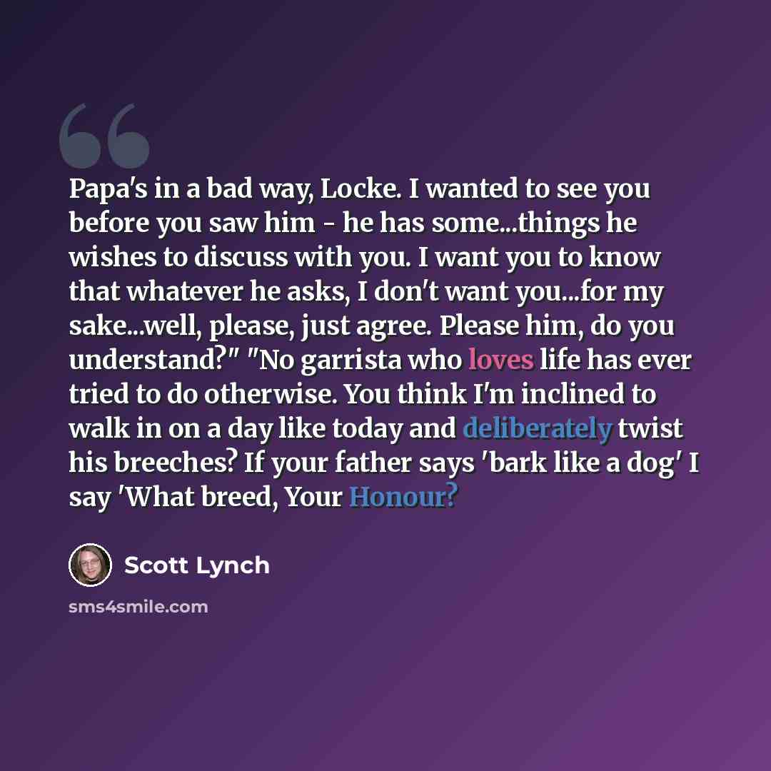 “Papa's in a bad way, Locke. I wanted to see you before you saw him - he has some...things he wishes to discuss with you. I want you to know that whatever he asks, I don't want you...for my sake...well, please, just agree. Please him, do you understand?" "No garrista who loves life has ever tried…” quote by Scott Lynch