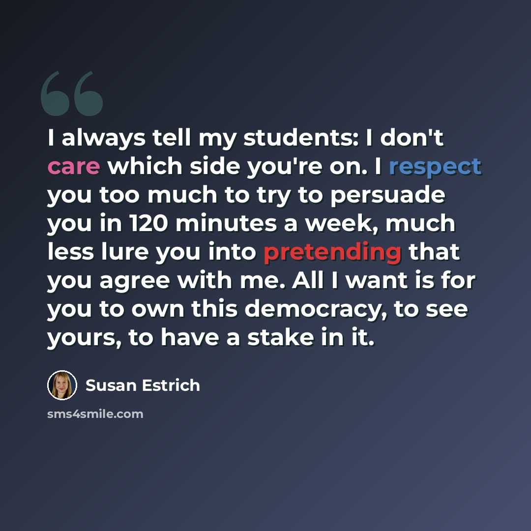 “I always tell my students: I don't care which side you're on. I respect you too much to try to persuade you in 120 minutes a week, much less lure you into pretending that you agree with me. All I want is for you to own this democracy, to see yours, to have a stake in it.” quote by Susan Estrich