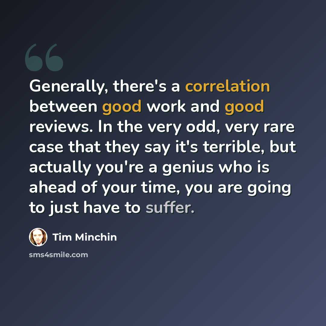 “Generally, there's a correlation between good work and good reviews. In the very odd, very rare case that they say it's terrible, but actually you're a genius who is ahead of your time, you are going to just have to suffer.” quote by Tim Minchin