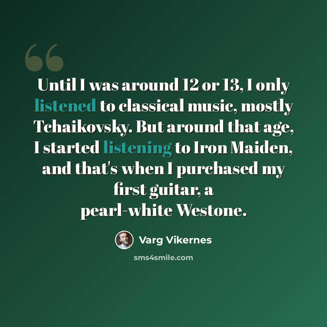 “Until I was around 12 or 13, I only listened to classical music, mostly Tchaikovsky. But around that age, I started listening to Iron Maiden, and that's when I purchased my first guitar, a pearl-white Westone.” quote by Varg Vikernes
