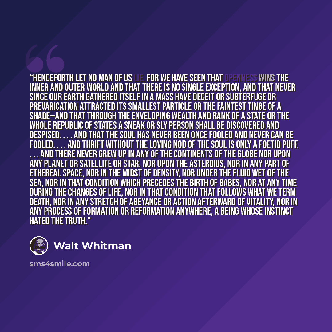 “Henceforth let no man of us lie, for we have seen that openness wins the inner and outer world and that there is no single exception, and that never since our earth gathered itself in a mass have deceit or subterfuge or prevarication attracted its smallest particle or the faintest tinge of a…” quote by Walt Whitman