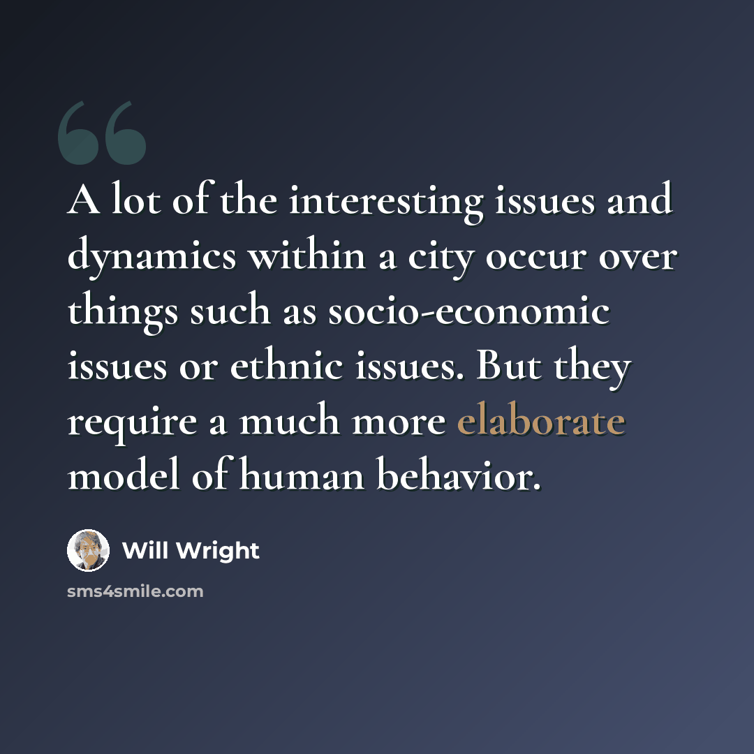 “A lot of the interesting issues and dynamics within a city occur over things such as socio-economic issues or ethnic issues. But they require a much more elaborate model of human behavior.” quote by Will Wright