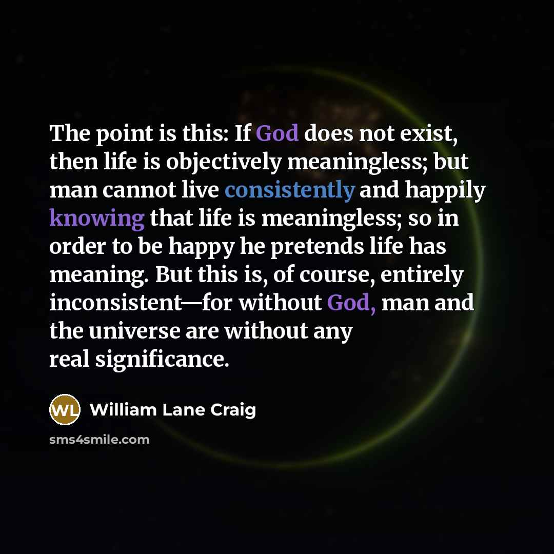 “The point is this: If God does not exist, then life is objectively meaningless; but man cannot live consistently and happily knowing that life is meaningless; so in order to be happy he pretends life has meaning. But this is, of course, entirely inconsistent—for without God, man and the universe…” quote by William Lane Craig