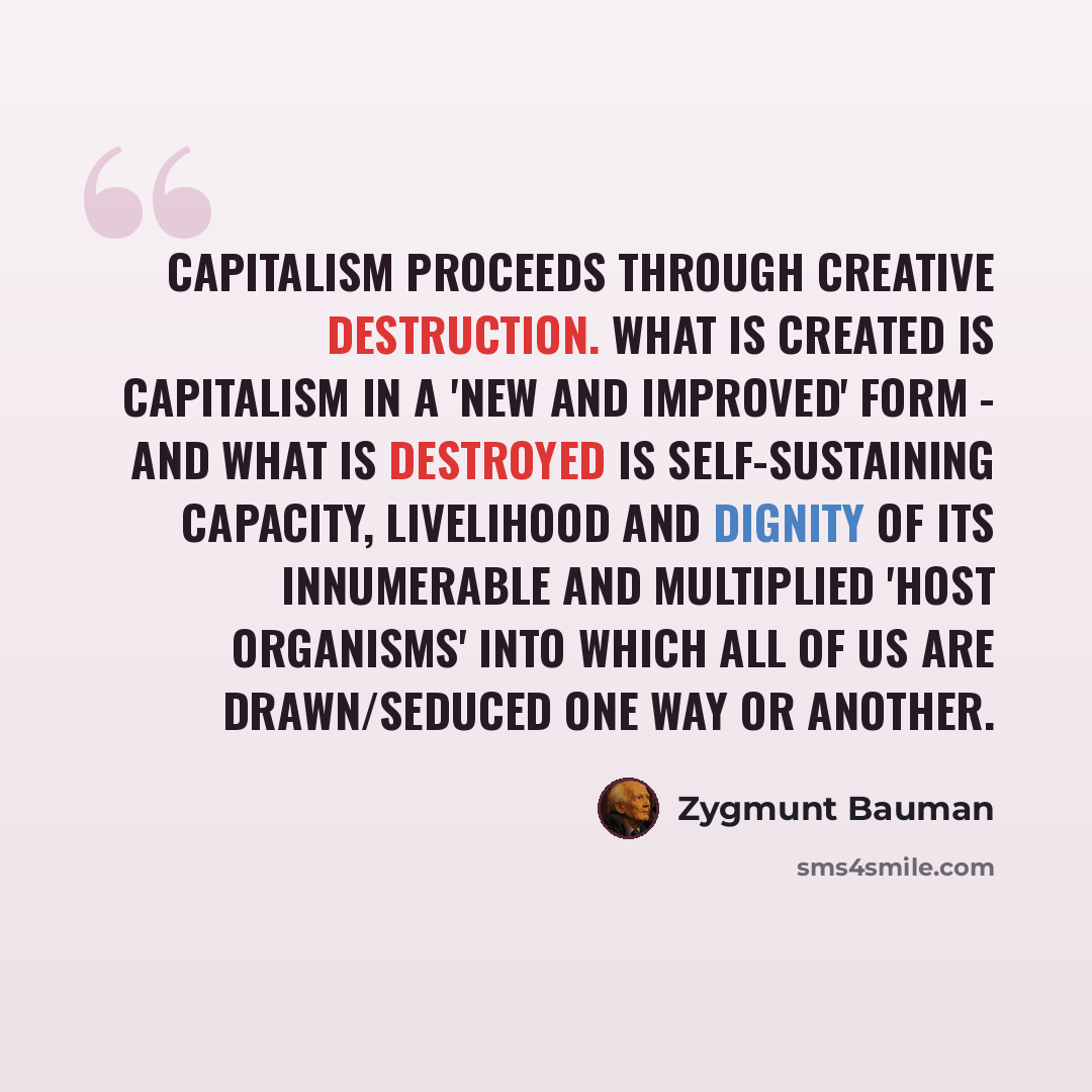 “Capitalism proceeds through creative destruction. What is created is capitalism in a 'new and improved' form - and what is destroyed is self-sustaining capacity, livelihood and dignity of its innumerable and multiplied 'host organisms' into which all of us are drawn/seduced one way or another.” quote by Zygmunt Bauman