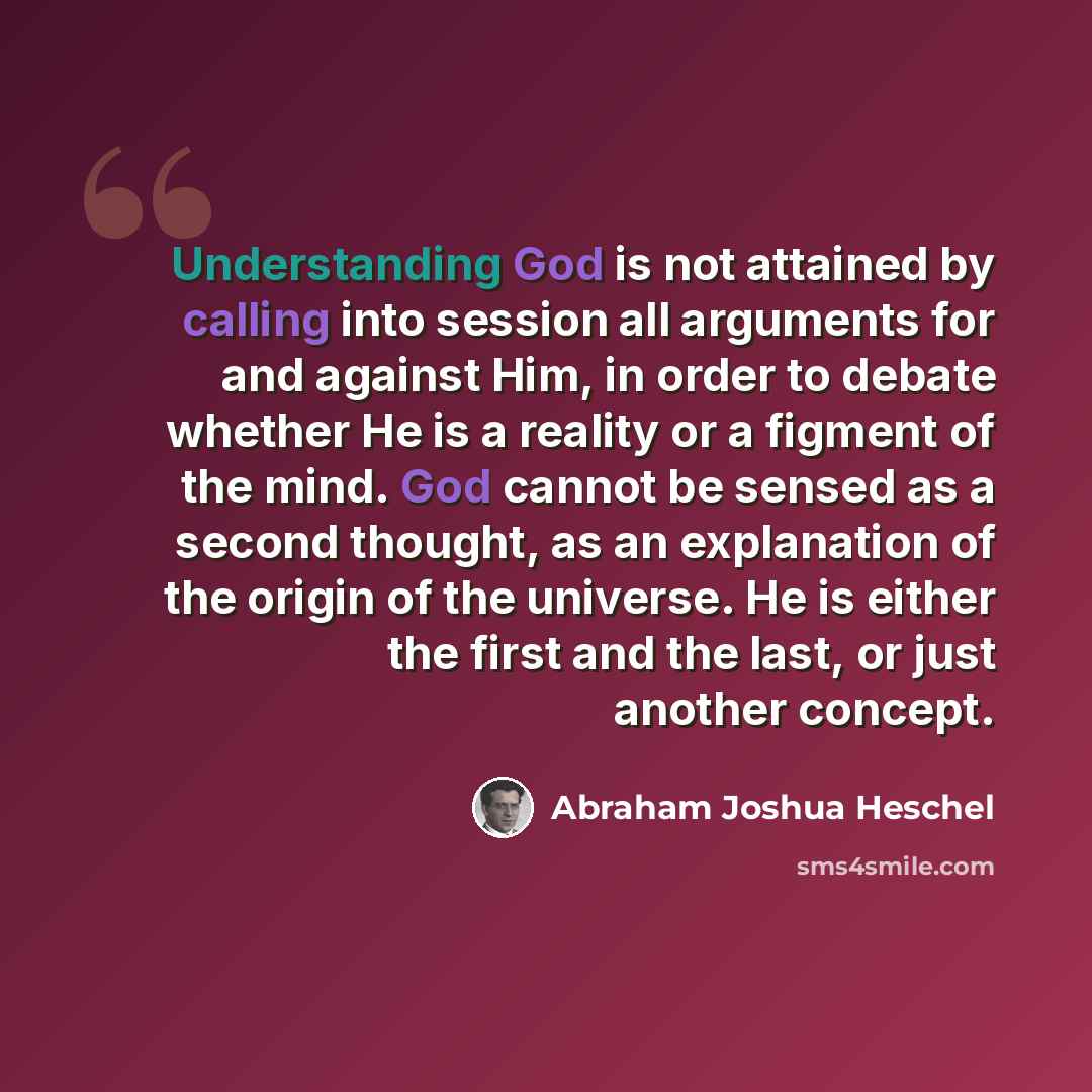 “Understanding God is not attained by calling into session all arguments for and against Him, in order to debate whether He is a reality or a figment of the mind. God cannot be sensed as a second thought, as an explanation of the origin of the universe. He is either the first and the last, or just…” quote by Abraham Joshua Heschel