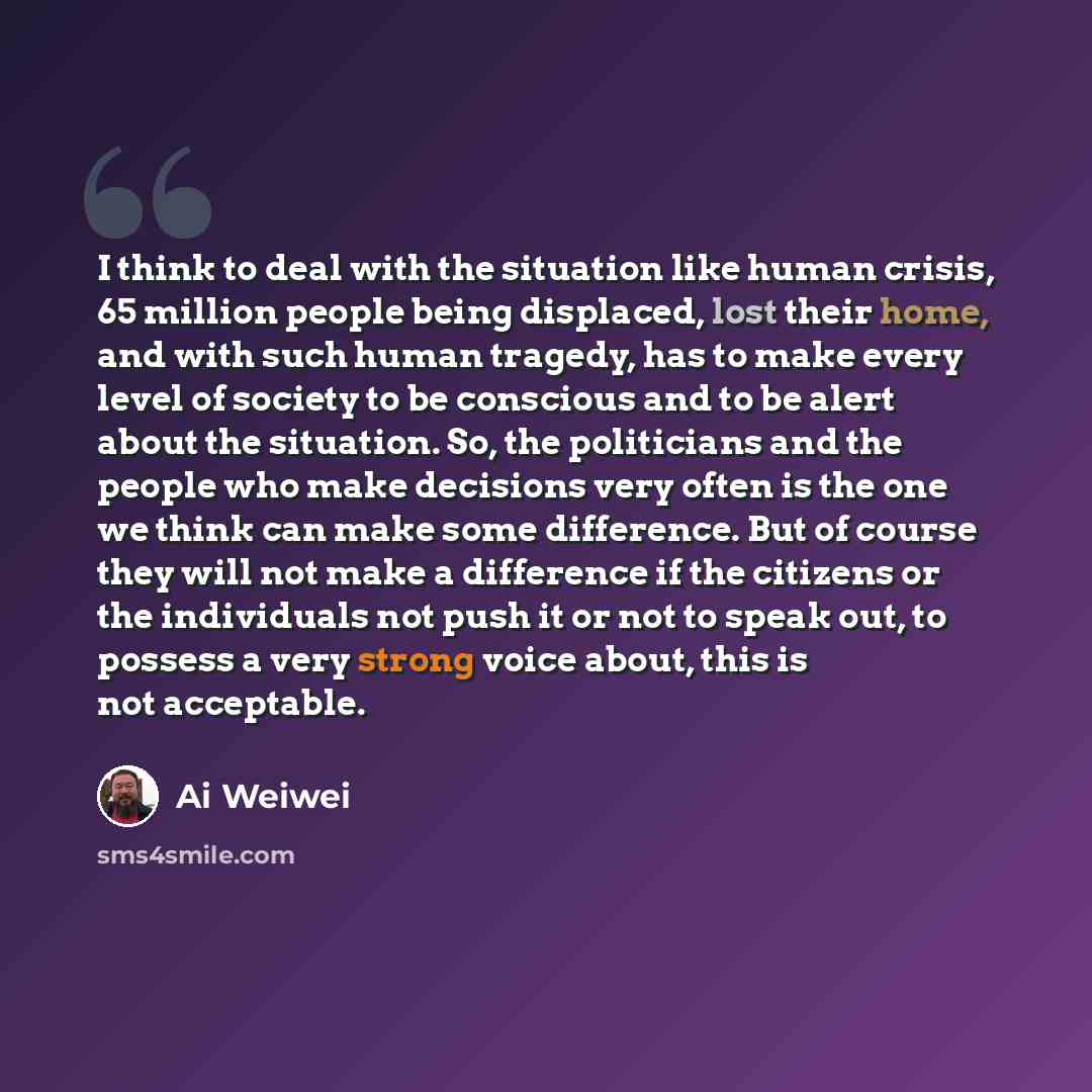 “I think to deal with the situation like human crisis, 65 million people being displaced, lost their home, and with such human tragedy, has to make every level of society to be conscious and to be alert about the situation. So, the politicians and the people who make decisions very often is the one…” quote by Ai Weiwei