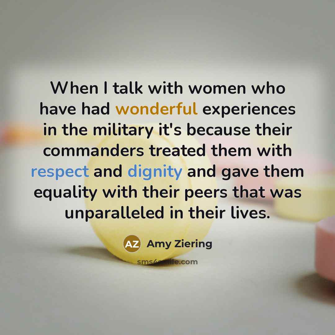 “When I talk with women who have had wonderful experiences in the military it's because their commanders treated them with respect and dignity and gave them equality with their peers that was unparalleled in their lives.” quote by Amy Ziering