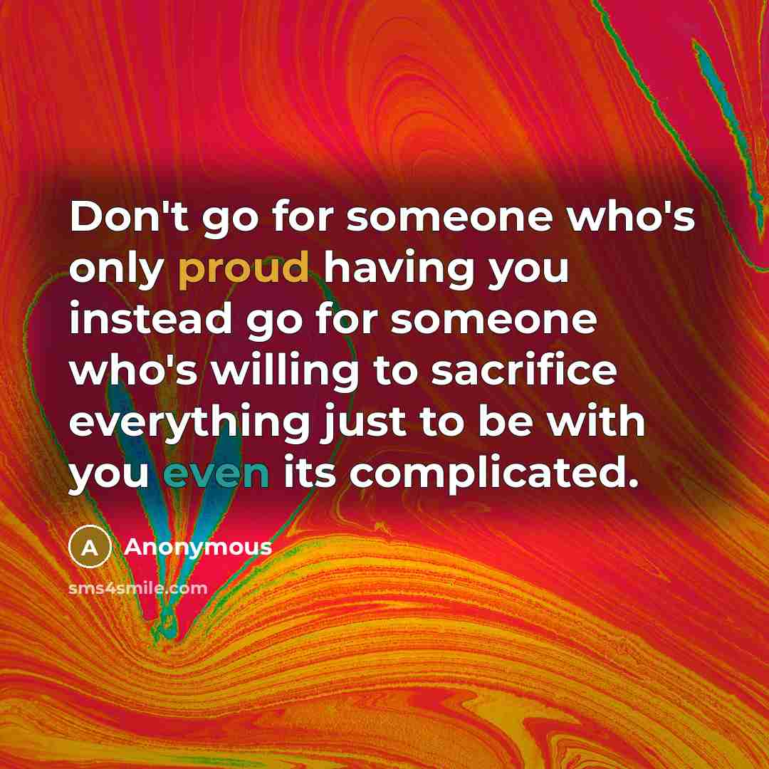 “Don't go for someone who's only proud having you instead go for someone who's willing to sacrifice everything just to be with you even its complicated.” quote by Anonymous