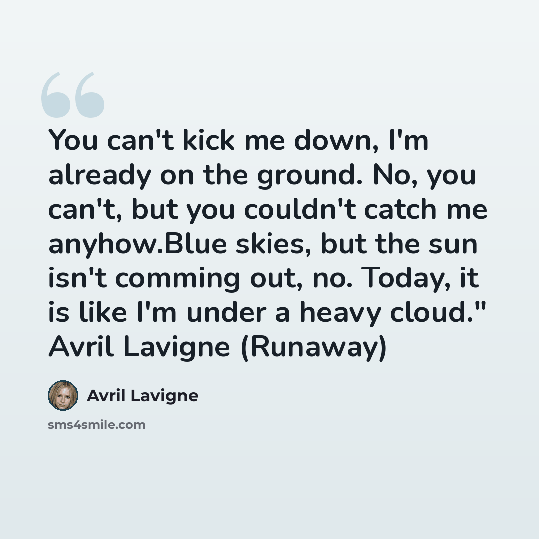 “You can't kick me down, I'm already on the ground. No, you can't, but you couldn't catch me anyhow.Blue skies, but the sun isn't comming out, no. Today, it is like I'm under a heavy cloud." Avril Lavigne (Runaway)” quote by Avril Lavigne