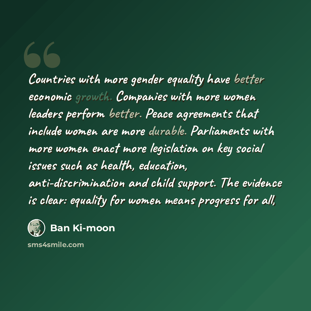 “Countries with more gender equality have better economic growth. Companies with more women leaders perform better. Peace agreements that include women are more durable. Parliaments with more women enact more legislation on key social issues such as health, education, anti-discrimination and child…” quote by Ban Ki-moon