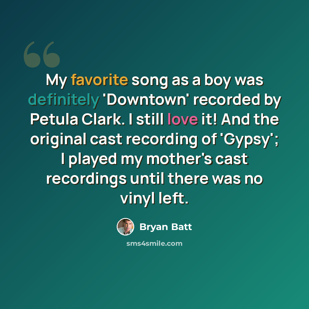“My favorite song as a boy was definitely 'Downtown' recorded by Petula Clark. I still love it! And the original cast recording of 'Gypsy'; I played my mother's cast recordings until there was no vinyl left.” quote by Bryan Batt
