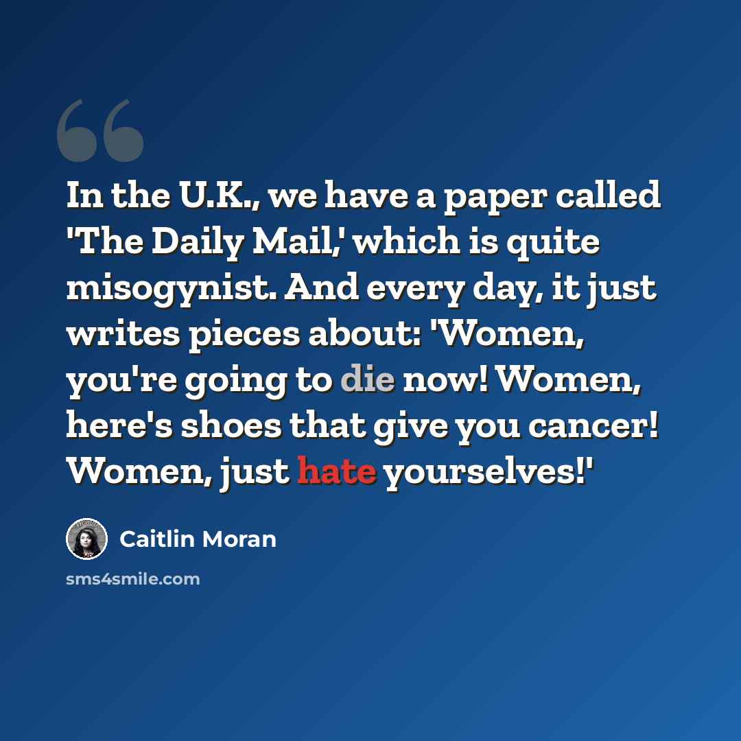 “In the U.K., we have a paper called 'The Daily Mail,' which is quite misogynist. And every day, it just writes pieces about: 'Women, you're going to die now! Women, here's shoes that give you cancer! Women, just hate yourselves!'” quote by Caitlin Moran