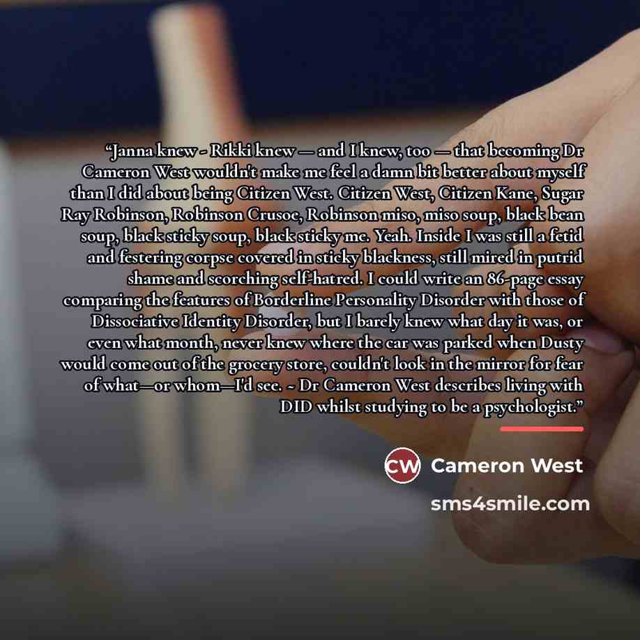 “Janna knew - Rikki knew — and I knew, too — that becoming Dr Cameron West wouldn't make me feel a damn bit better about myself than I did about being Citizen West. Citizen West, Citizen Kane, Sugar Ray Robinson, Robinson Crusoe, Robinson miso, miso soup, black bean soup, black sticky soup, black…” quote by Cameron West
