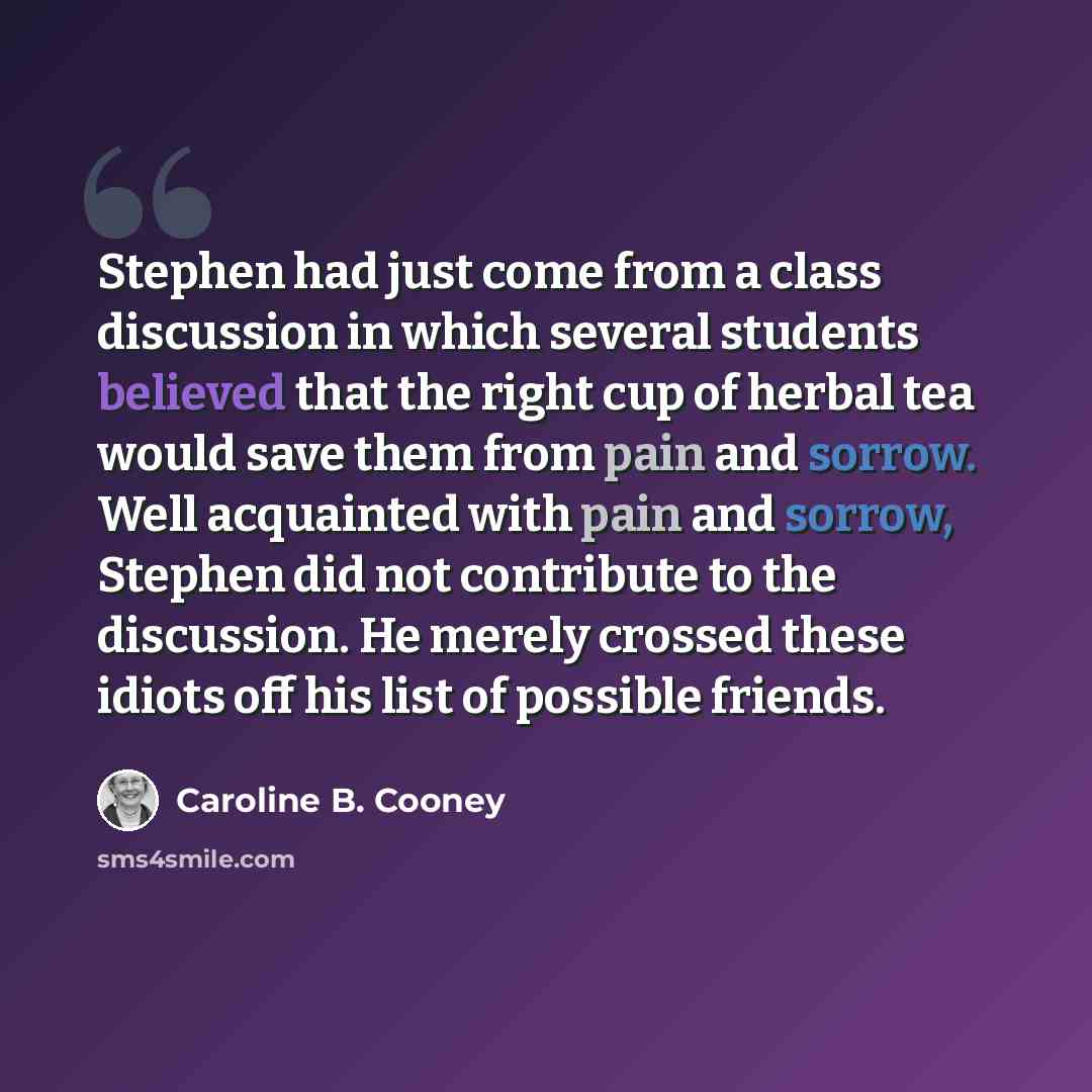 “Stephen had just come from a class discussion in which several students believed that the right cup of herbal tea would save them from pain and sorrow. Well acquainted with pain and sorrow, Stephen did not contribute to the discussion. He merely crossed these idiots off his list of possible friends.” quote by Caroline B. Cooney