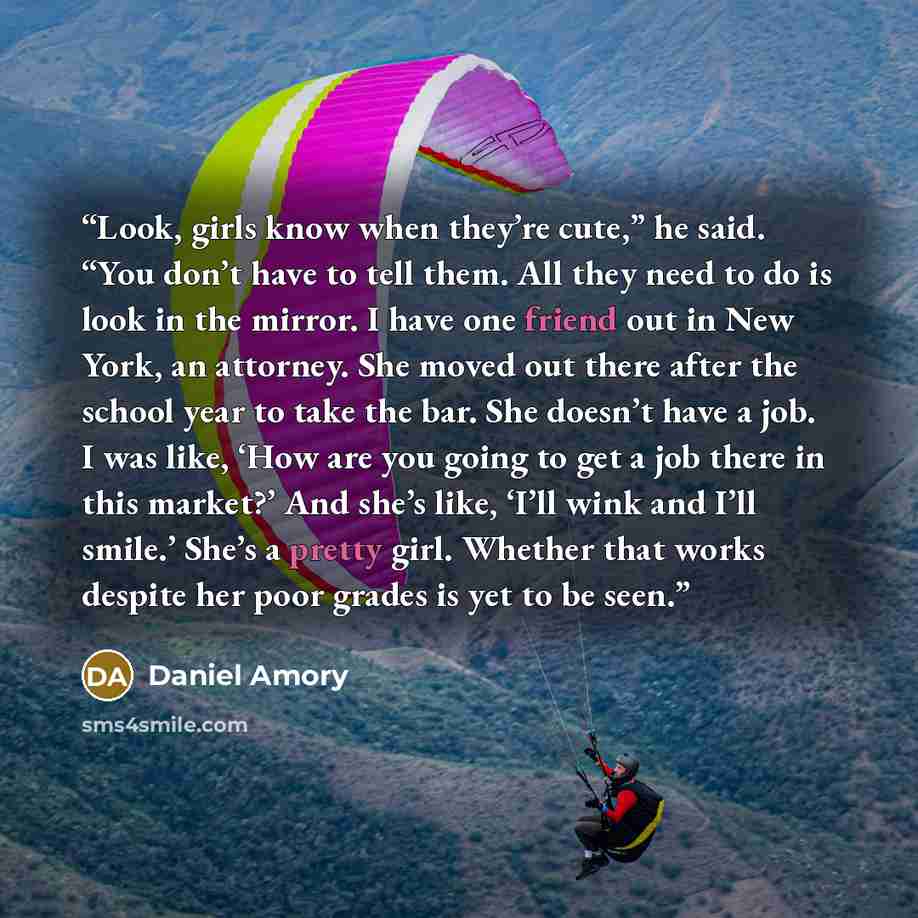 “Look, girls know when they’re cute,” he said. “You don’t have to tell them. All they need to do is look in the mirror. I have one friend out in New York, an attorney. She moved out there after the school year to take the bar. She doesn’t have a job. I was like, ‘How are you going to get a job…” quote by Daniel Amory