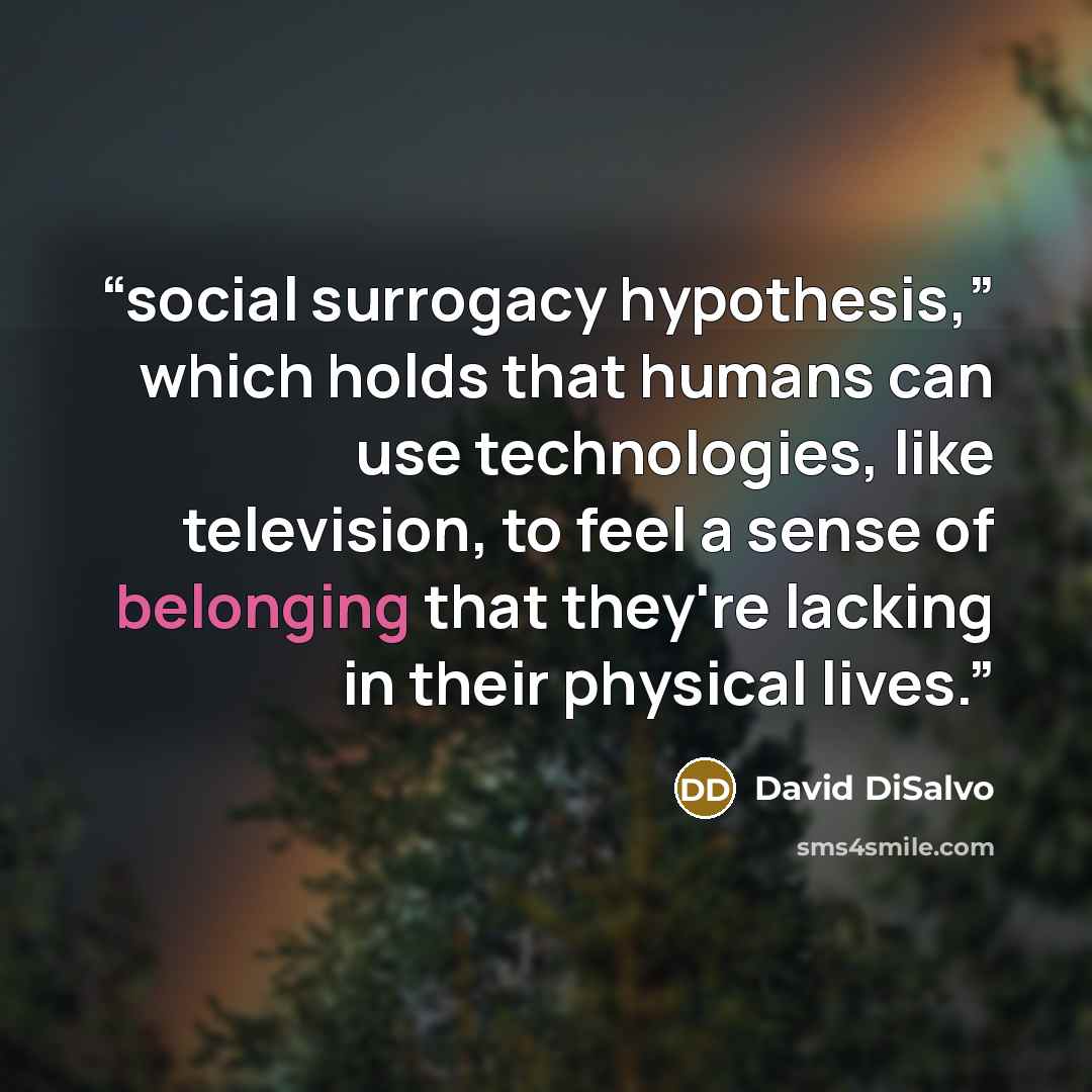 “social surrogacy hypothesis,” which holds that humans can use technologies, like television, to feel a sense of belonging that they're lacking in their physical lives.” quote by David DiSalvo