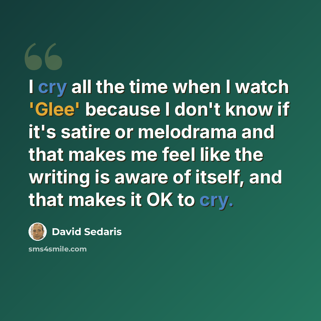 “I cry all the time when I watch 'Glee' because I don't know if it's satire or melodrama and that makes me feel like the writing is aware of itself, and that makes it OK to cry.” quote by David Sedaris