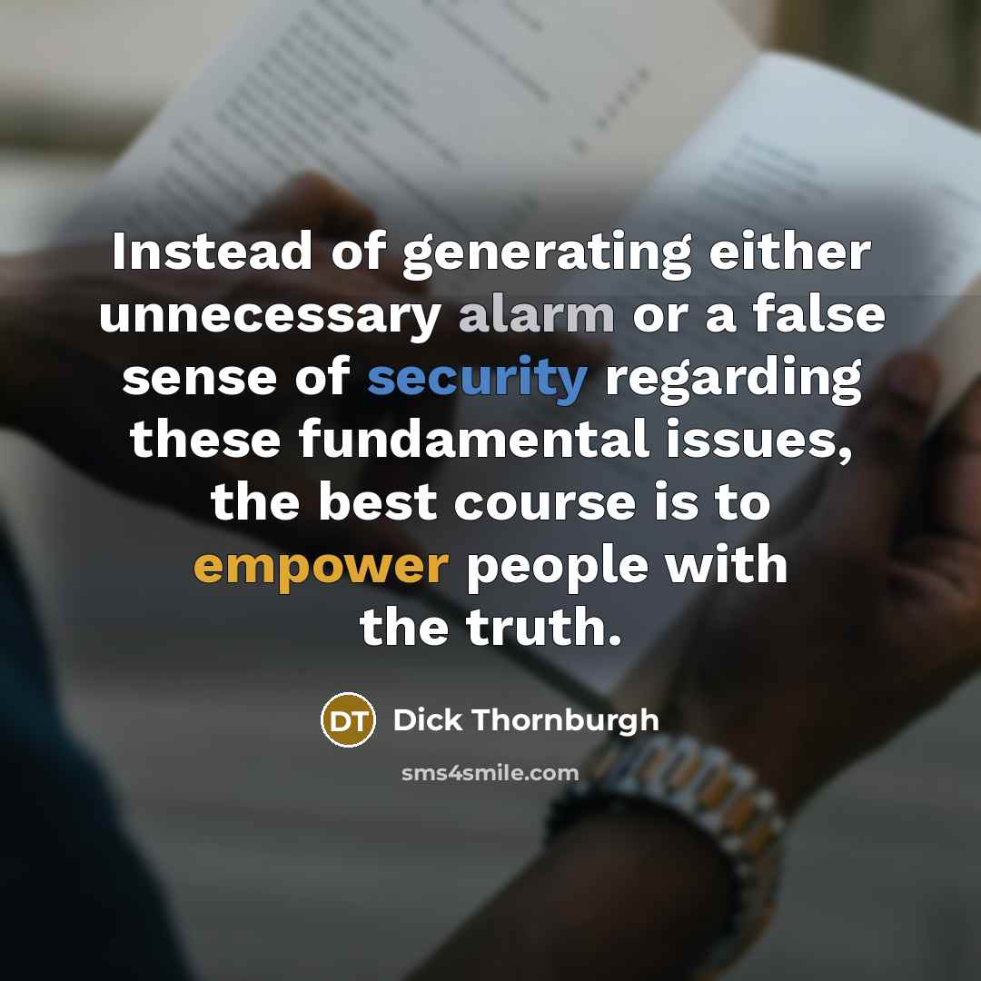“Instead of generating either unnecessary alarm or a false sense of security regarding these fundamental issues, the best course is to empower people with the truth.” quote by Dick Thornburgh