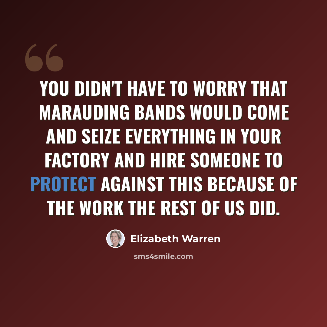 “You didn't have to worry that marauding bands would come and seize everything in your factory and hire someone to protect against this because of the work the rest of us did.” quote by Elizabeth Warren