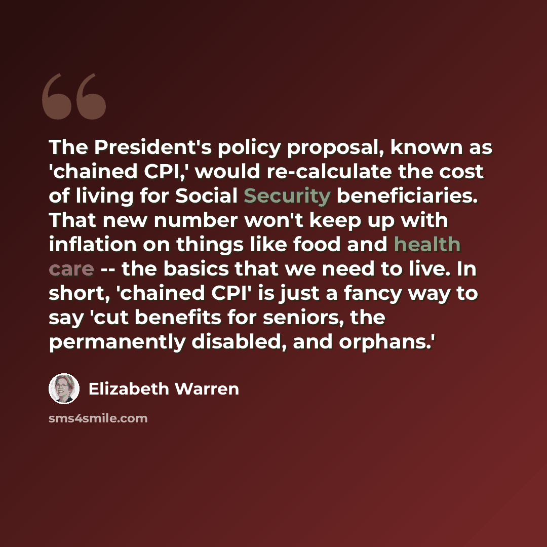 “The President's policy proposal, known as 'chained CPI,' would re-calculate the cost of living for Social Security beneficiaries. That new number won't keep up with inflation on things like food and health care -- the basics that we need to live. In short, 'chained CPI' is just a fancy way to say…” quote by Elizabeth Warren