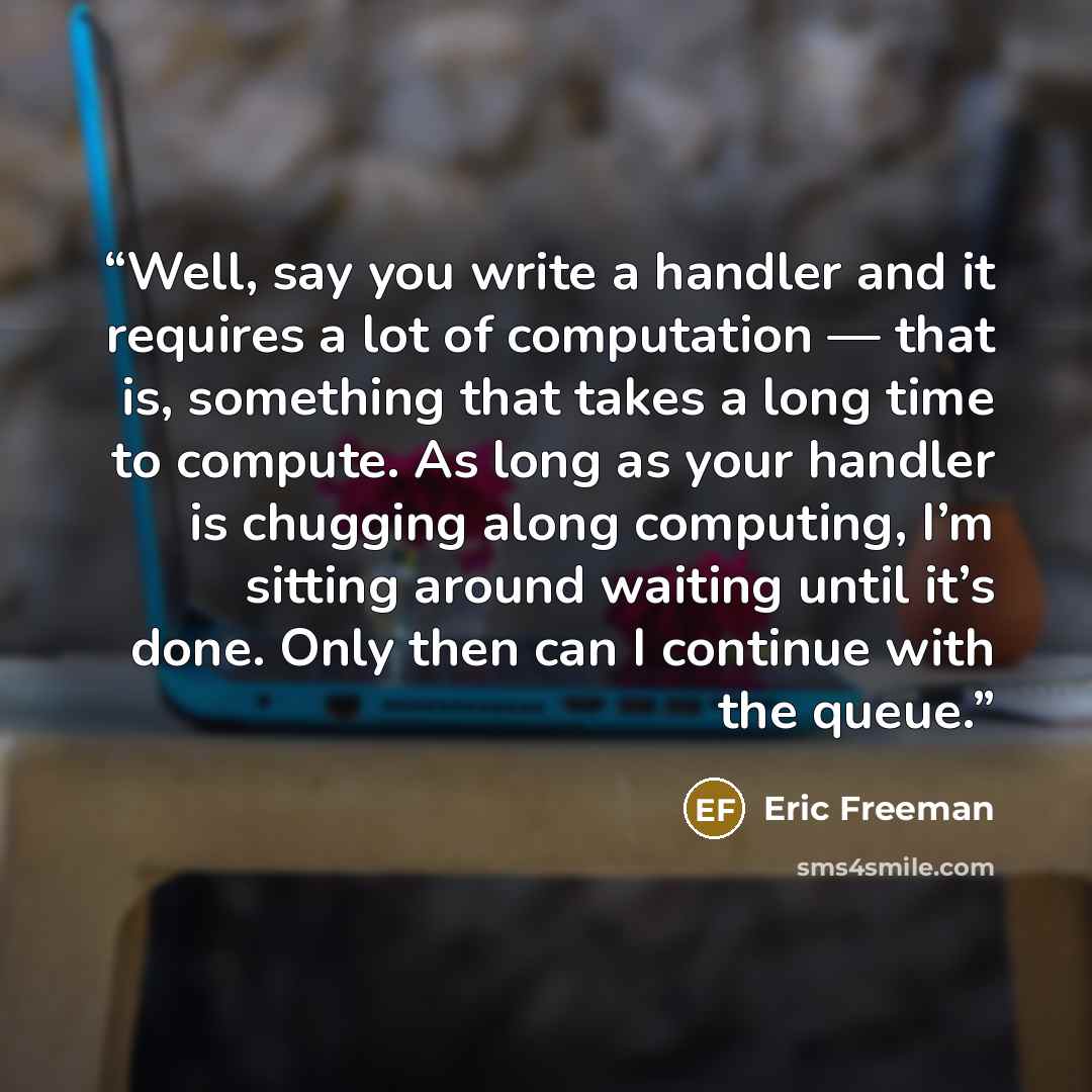 “Well, say you write a handler and it requires a lot of computation — that is, something that takes a long time to compute. As long as your handler is chugging along computing, I’m sitting around waiting until it’s done. Only then can I continue with the queue.” quote by Eric Freeman