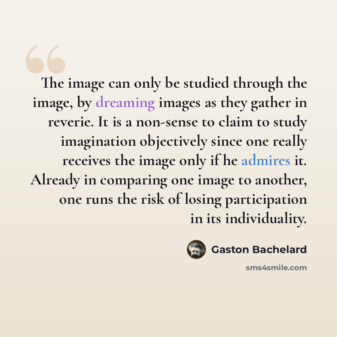 “The image can only be studied through the image, by dreaming images as they gather in reverie. It is a non-sense to claim to study imagination objectively since one really receives the image only if he admires it. Already in comparing one image to another, one runs the risk of losing participation…” quote by Gaston Bachelard