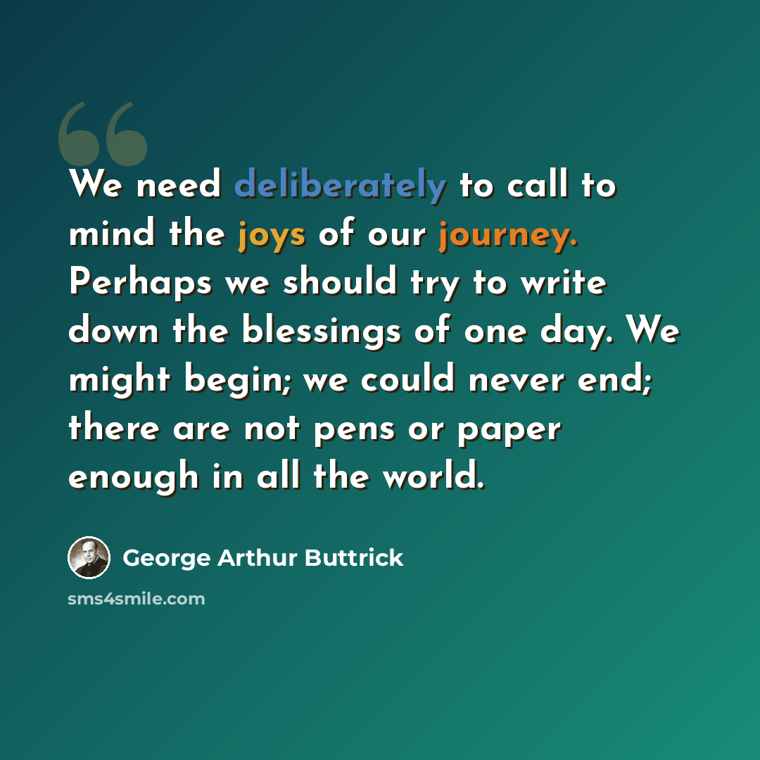 “We need deliberately to call to mind the joys of our journey. Perhaps we should try to write down the blessings of one day. We might begin; we could never end; there are not pens or paper enough in all the world.” quote by George Arthur Buttrick