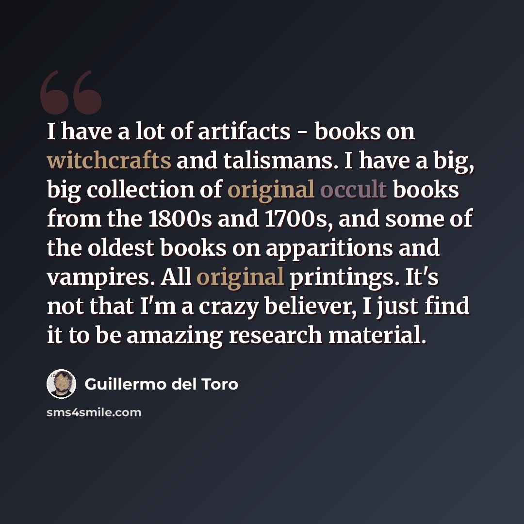 “I have a lot of artifacts - books on witchcrafts and talismans. I have a big, big collection of original occult books from the 1800s and 1700s, and some of the oldest books on apparitions and vampires. All original printings. It's not that I'm a crazy believer, I just find it to be amazing…” quote by Guillermo del Toro