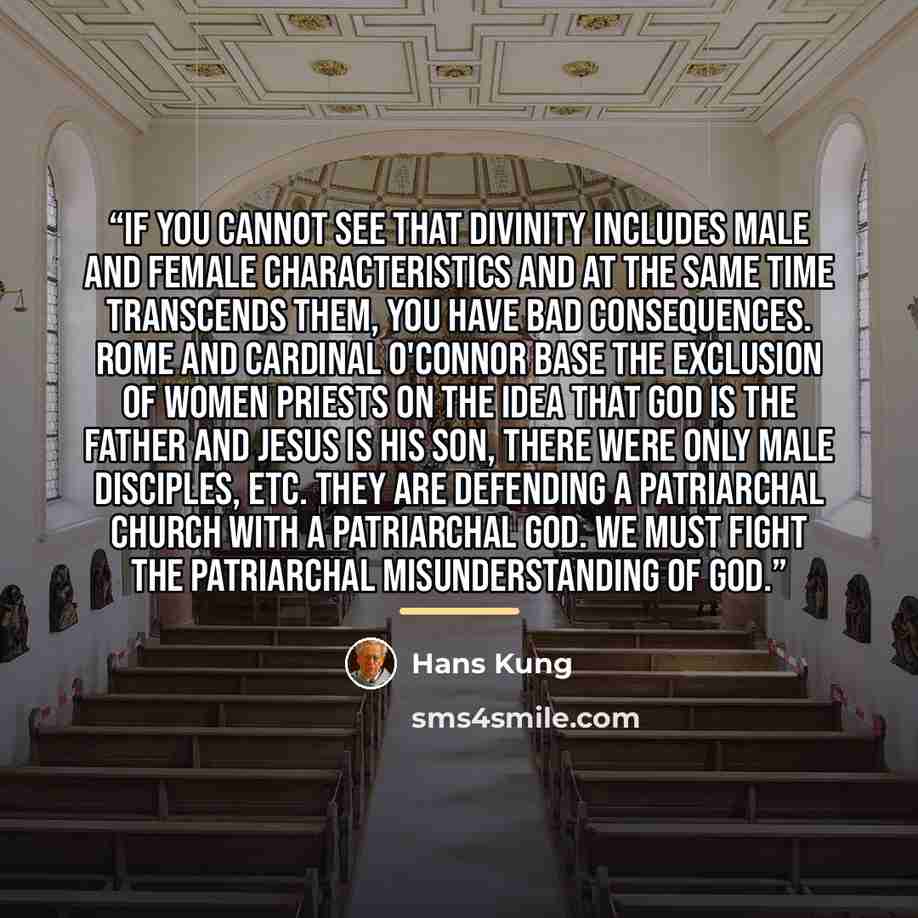 “If you cannot see that divinity includes male and female characteristics and at the same time transcends them, you have bad consequences. Rome and Cardinal O'Connor base the exclusion of women priests on the idea that God is the Father and Jesus is His Son, there were only male disciples, etc…” quote by Hans Küng