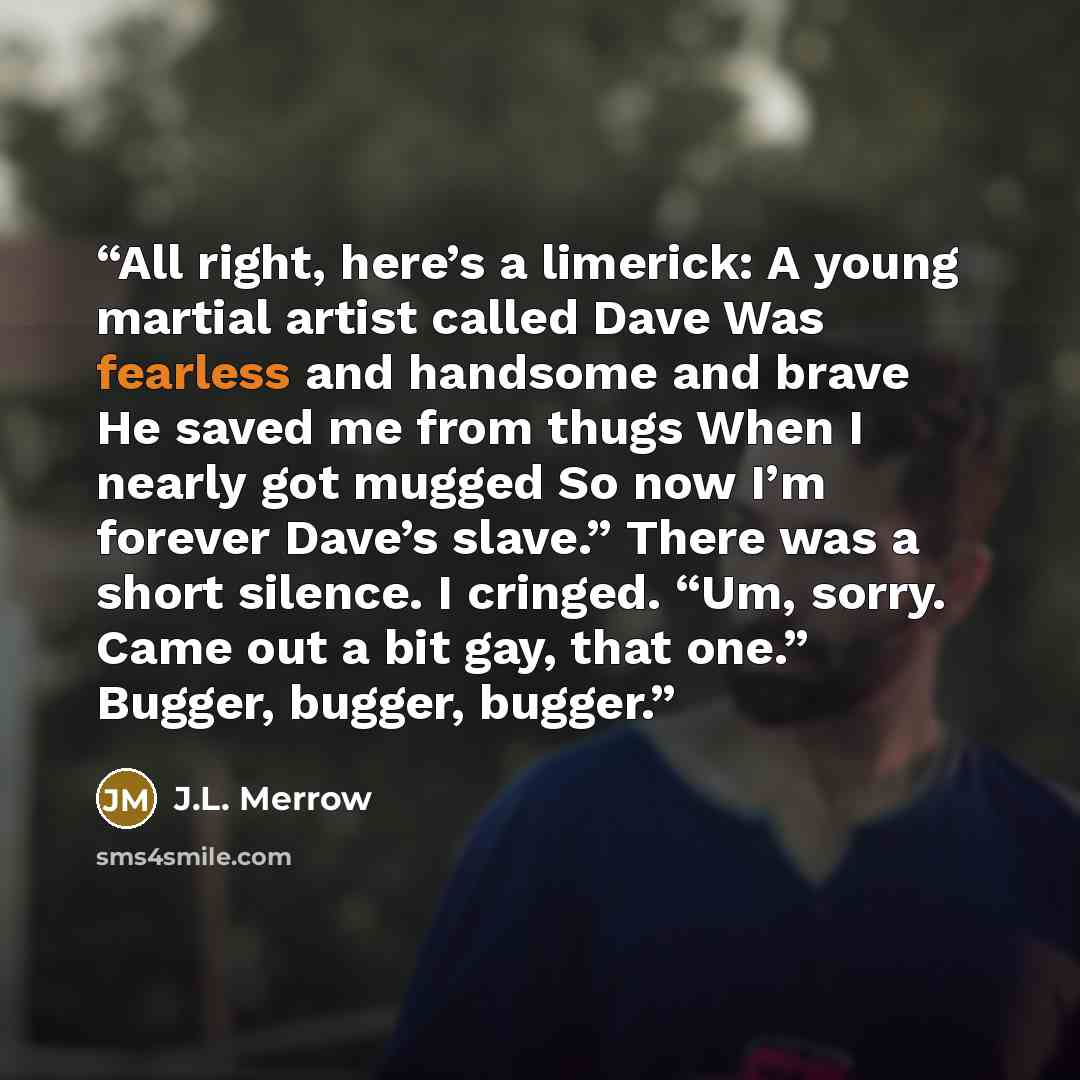 “All right, here’s a limerick: A young martial artist called Dave Was fearless and handsome and brave He saved me from thugs When I nearly got mugged So now I’m forever Dave’s slave.” There was a short silence. I cringed. “Um, sorry. Came out a bit gay, that one.” Bugger, bugger, bugger.” quote by J.L. Merrow