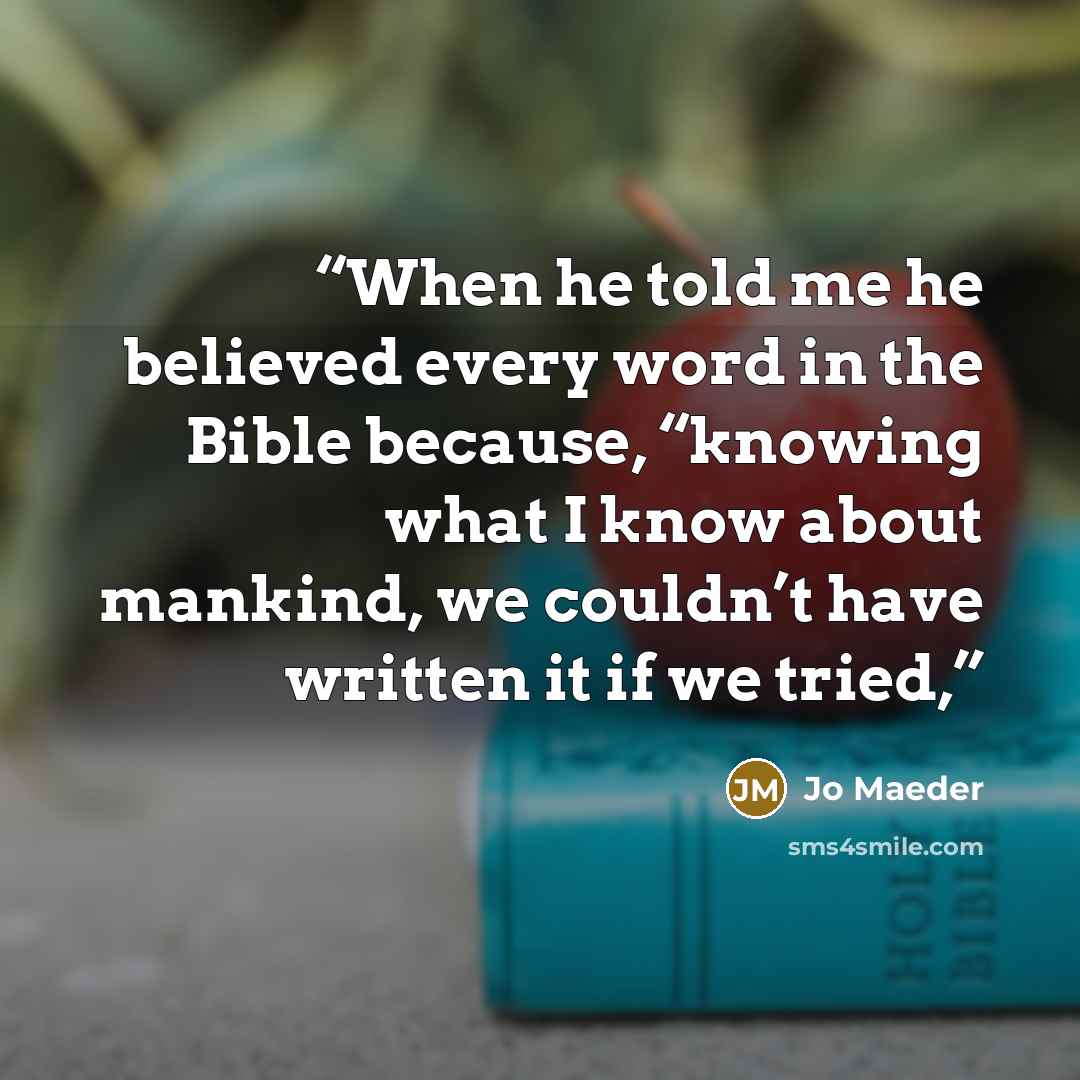 “When he told me he believed every word in the Bible because, “knowing what I know about mankind, we couldn’t have written it if we tried,” quote by Jo Maeder