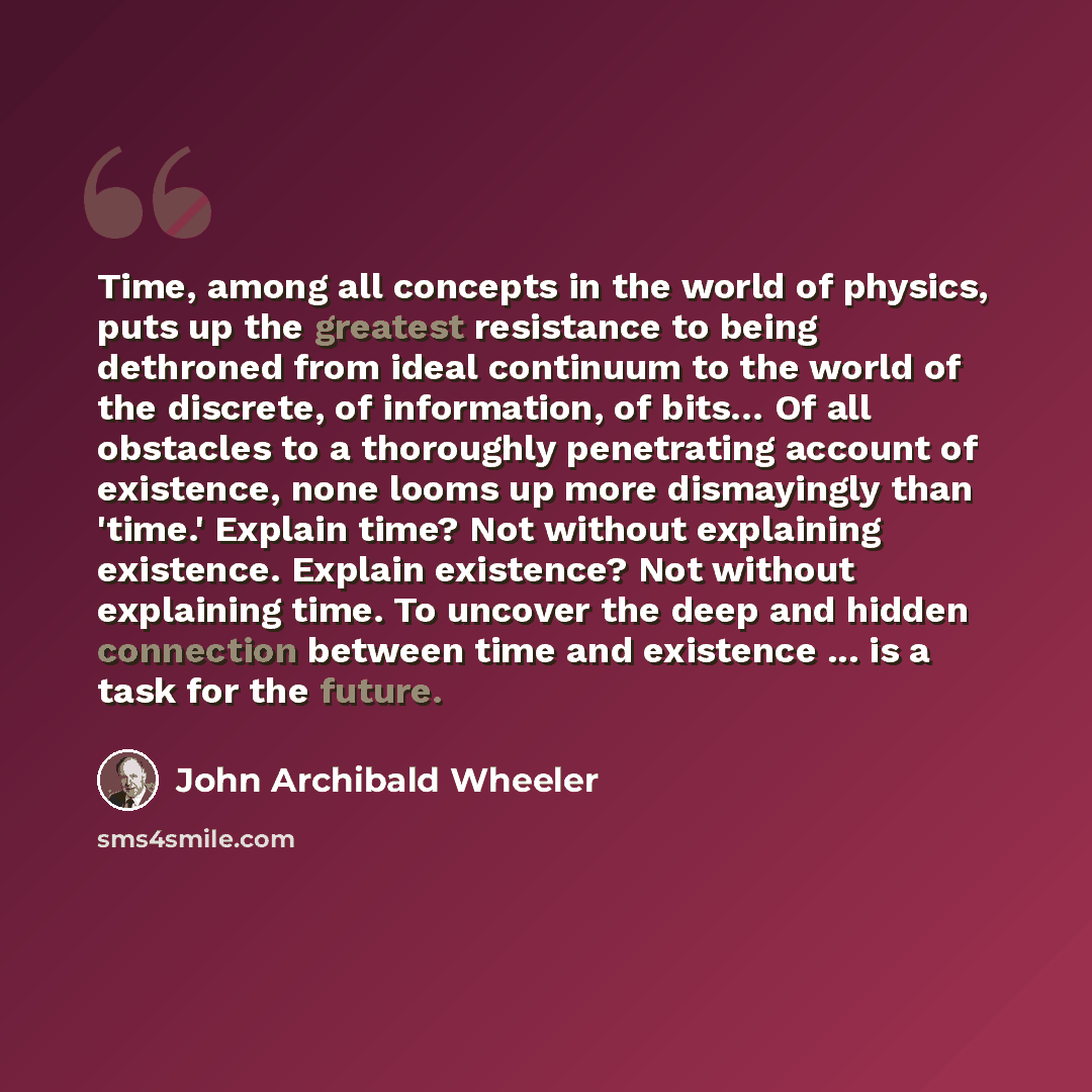 “Time, among all concepts in the world of physics, puts up the greatest resistance to being dethroned from ideal continuum to the world of the discrete, of information, of bits… Of all obstacles to a thoroughly penetrating account of existence, none looms up more dismayingly than 'time.' Explain…” quote by John Archibald Wheeler