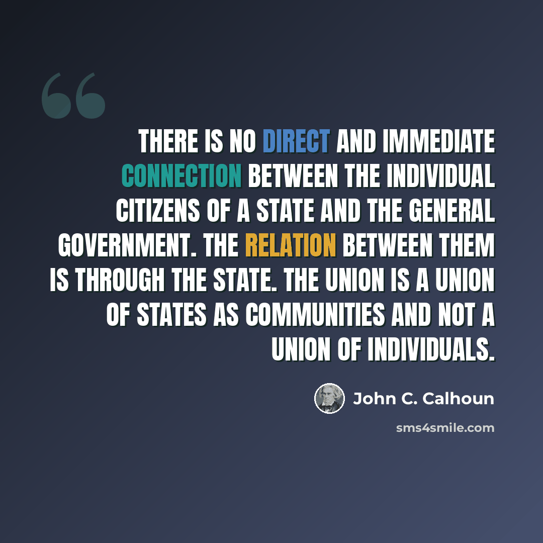 “There is no direct and immediate connection between the individual citizens of a state and the general government. The relation between them is through the state. The Union is a union of states as communities and not a union of individuals.” quote by John C. Calhoun