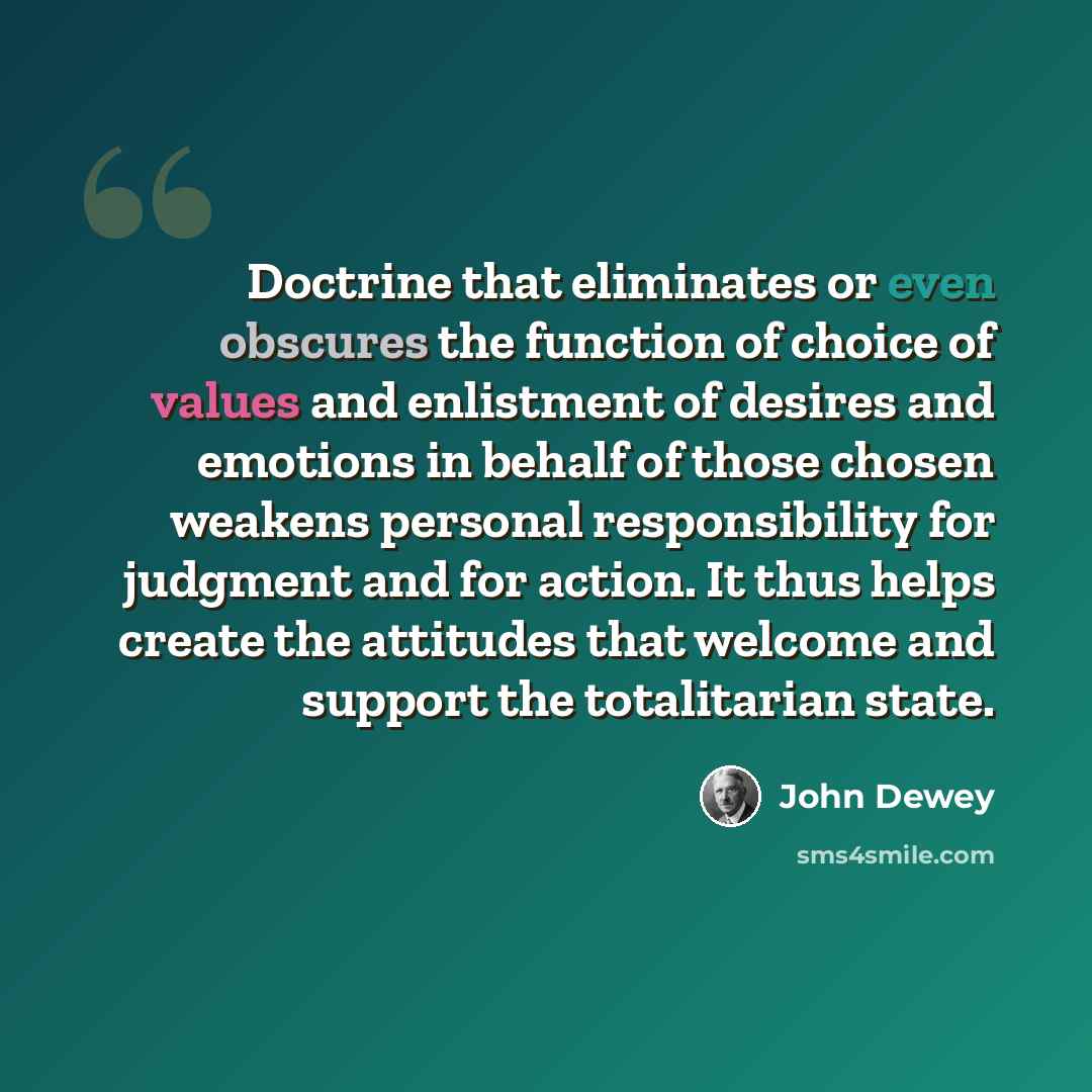 “Doctrine that eliminates or even obscures the function of choice of values and enlistment of desires and emotions in behalf of those chosen weakens personal responsibility for judgment and for action. It thus helps create the attitudes that welcome and support the totalitarian state.” quote by John Dewey