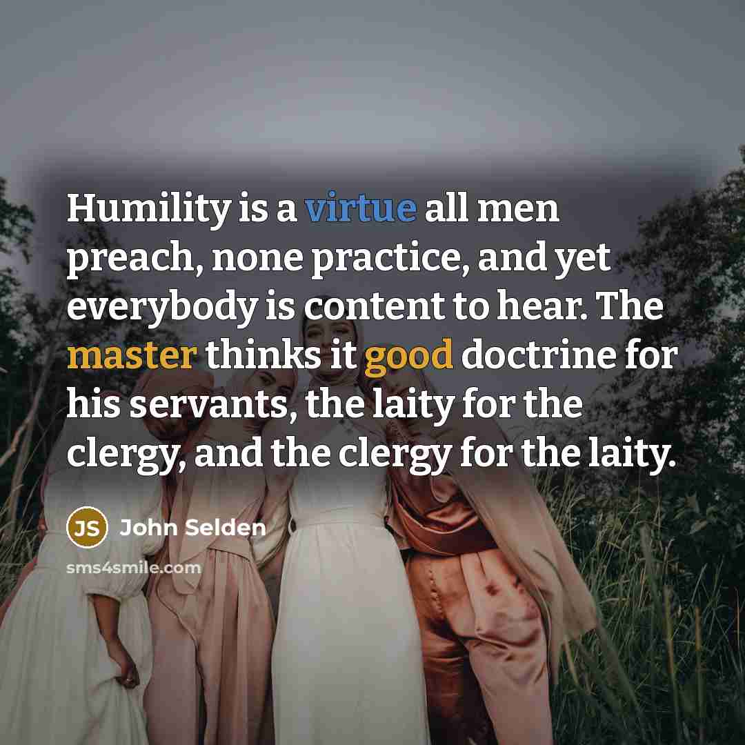 “Humility is a virtue all men preach, none practice, and yet everybody is content to hear. The master thinks it good doctrine for his servants, the laity for the clergy, and the clergy for the laity.” quote by John Selden