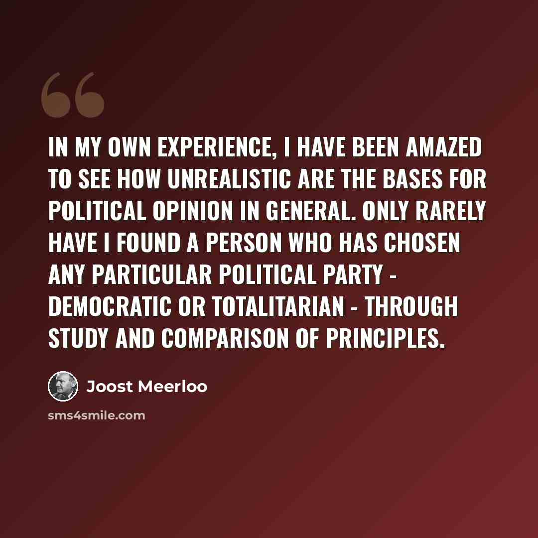 “In my own experience, I have been amazed to see how unrealistic are the bases for political opinion in general. Only rarely have I found a person who has chosen any particular political party - democratic or totalitarian - through study and comparison of principles.” quote by Joost Meerloo