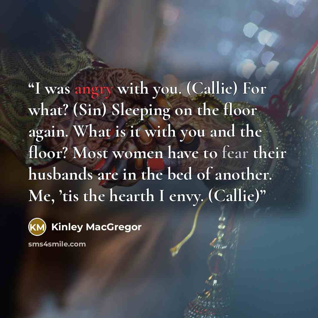 “I was angry with you. (Callie) For what? (Sin) Sleeping on the floor again. What is it with you and the floor? Most women have to fear their husbands are in the bed of another. Me, ’tis the hearth I envy. (Callie)” quote by Kinley MacGregor