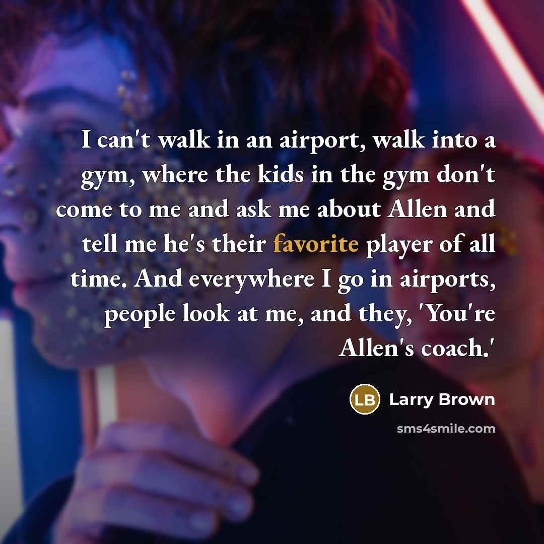 “I can't walk in an airport, walk into a gym, where the kids in the gym don't come to me and ask me about Allen and tell me he's their favorite player of all time. And everywhere I go in airports, people look at me, and they, 'You're Allen's coach.'” quote by Larry Brown