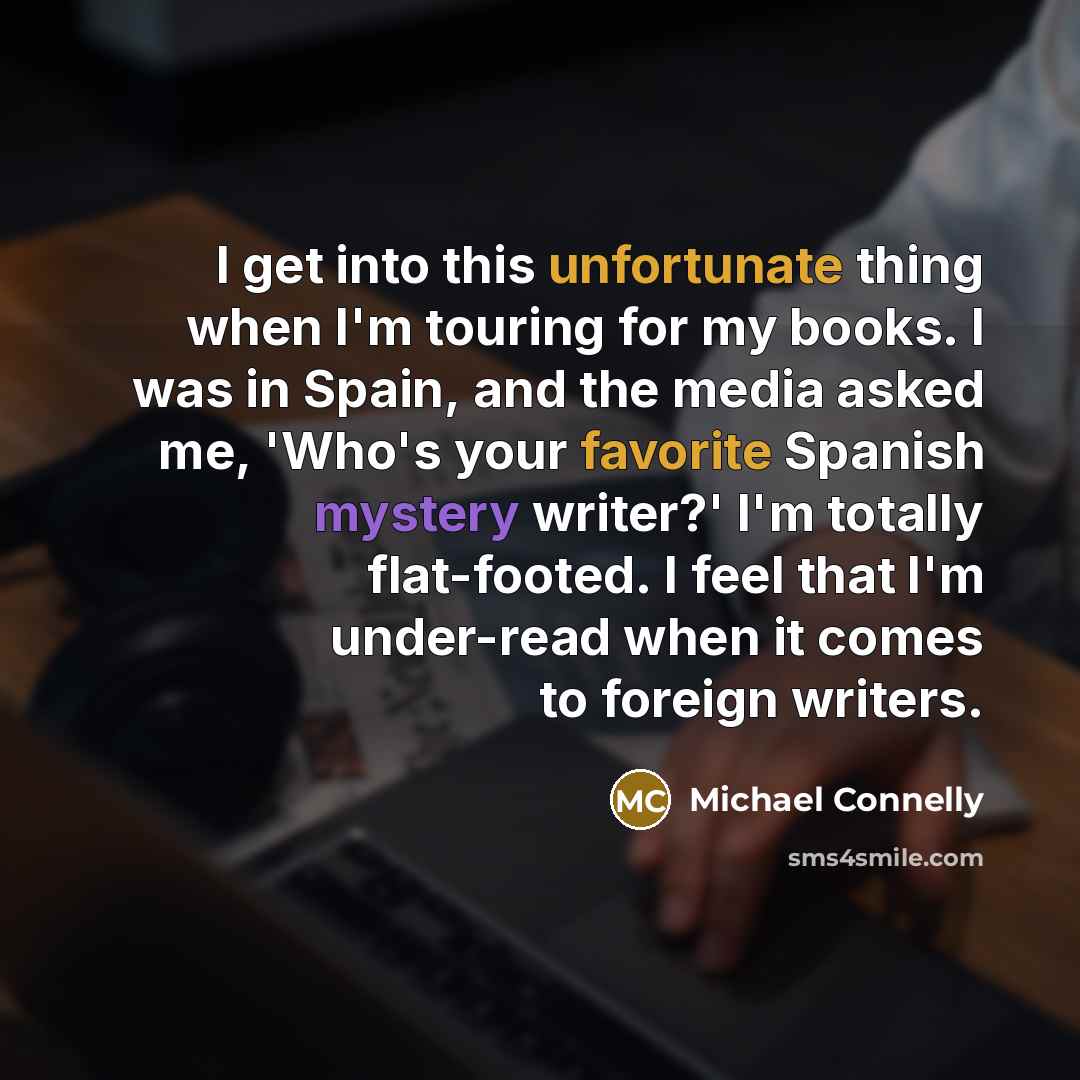 “I get into this unfortunate thing when I'm touring for my books. I was in Spain, and the media asked me, 'Who's your favorite Spanish mystery writer?' I'm totally flat-footed. I feel that I'm under-read when it comes to foreign writers.” quote by Michael Connelly