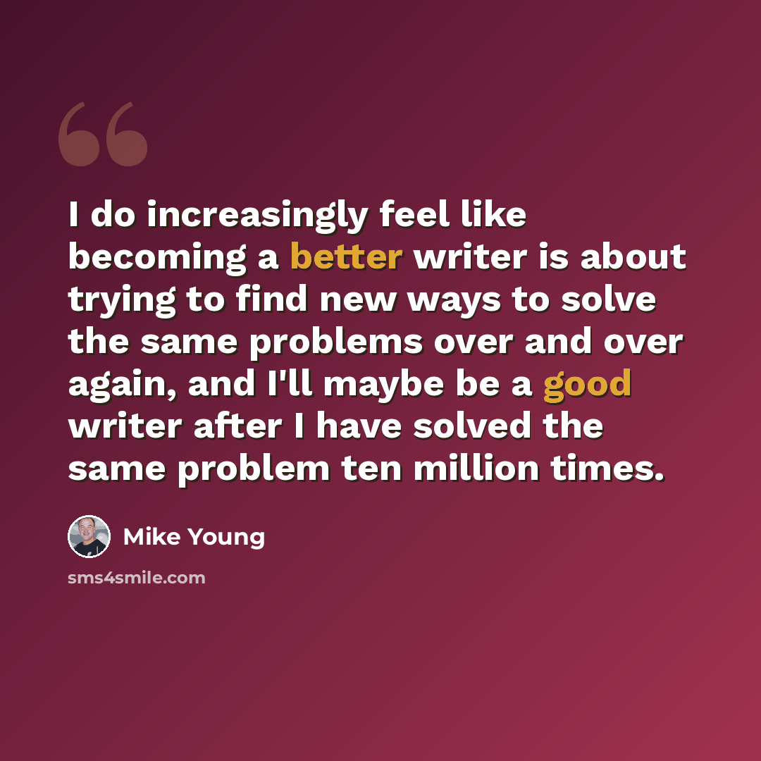 “I do increasingly feel like becoming a better writer is about trying to find new ways to solve the same problems over and over again, and I'll maybe be a good writer after I have solved the same problem ten million times.” quote by Mike Young