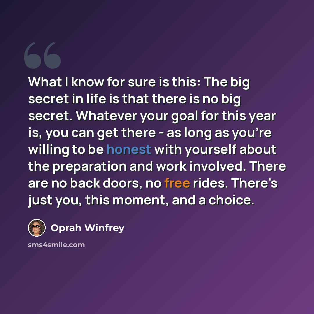 “What I know for sure is this: The big secret in life is that there is no big secret. Whatever your goal for this year is, you can get there - as long as you're willing to be honest with yourself about the preparation and work involved. There are no back doors, no free rides. There's just you, this…” quote by Oprah Winfrey