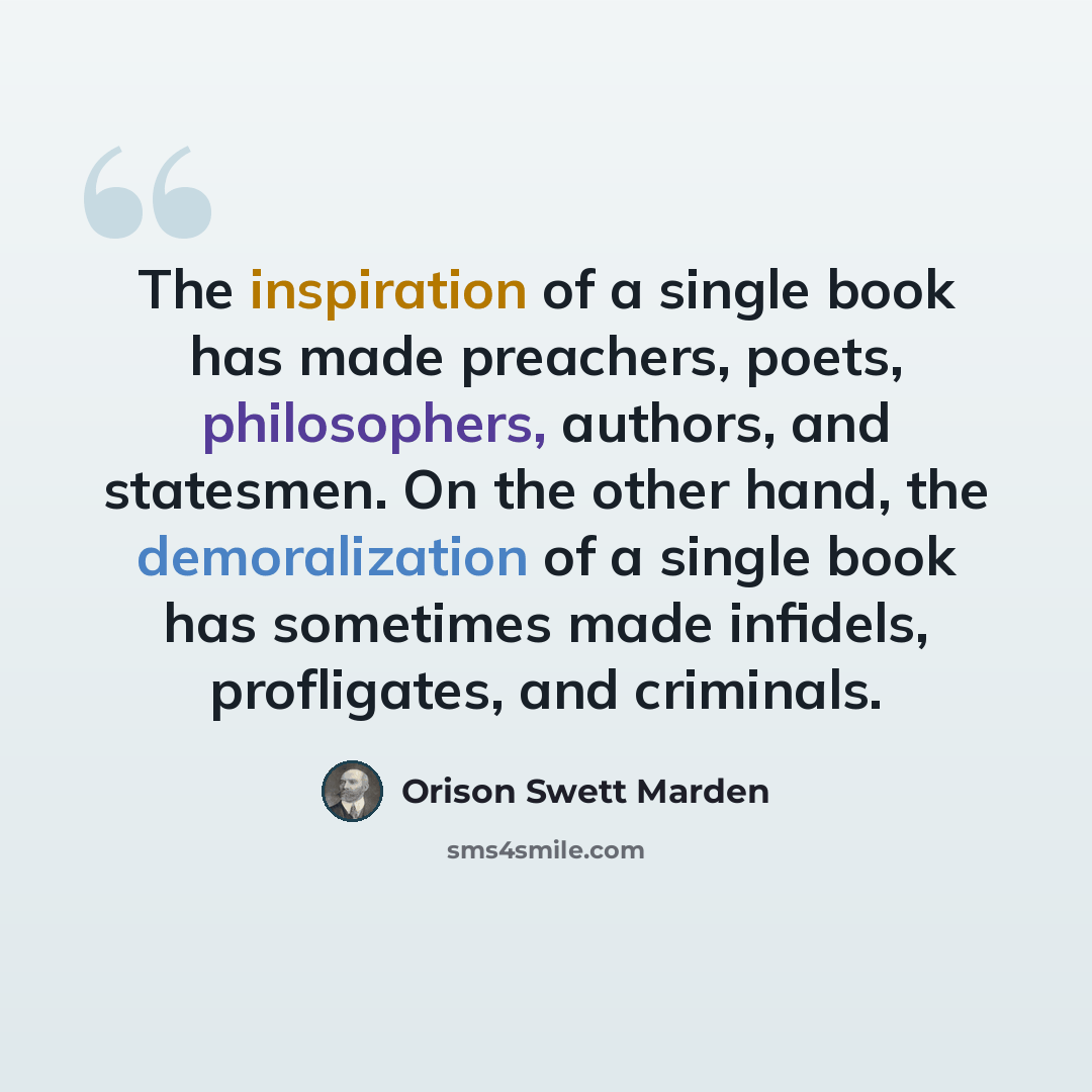 “The inspiration of a single book has made preachers, poets, philosophers, authors, and statesmen. On the other hand, the demoralization of a single book has sometimes made infidels, profligates, and criminals.” quote by Orison Swett Marden