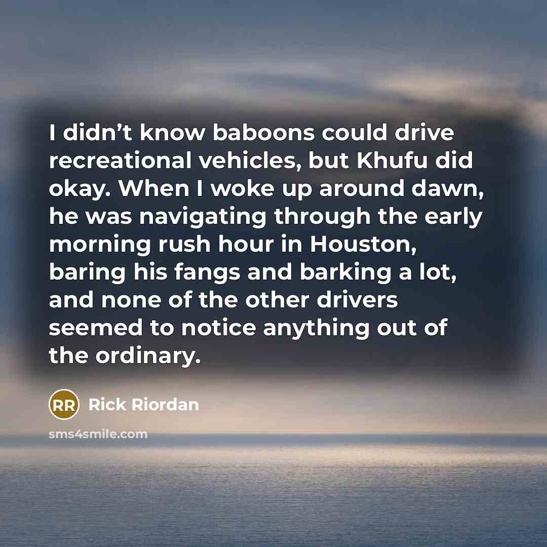 “I didn’t know baboons could drive recreational vehicles, but Khufu did okay. When I woke up around dawn, he was navigating through the early morning rush hour in Houston, baring his fangs and barking a lot, and none of the other drivers seemed to notice anything out of the ordinary.” quote by Rick Riordan