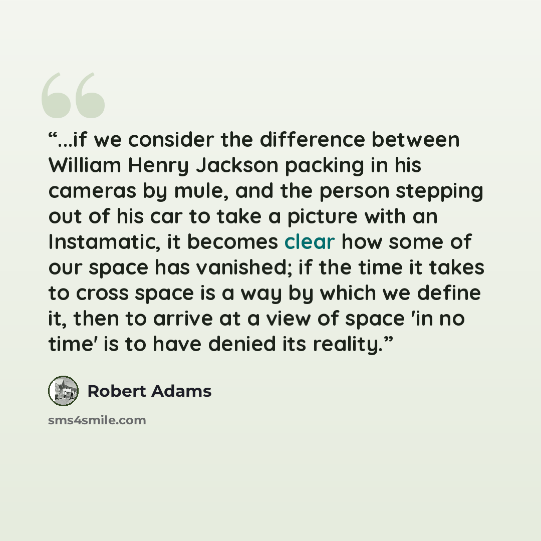 “...if we consider the difference between William Henry Jackson packing in his cameras by mule, and the person stepping out of his car to take a picture with an Instamatic, it becomes clear how some of our space has vanished; if the time it takes to cross space is a way by which we define it, then…” quote by Robert Adams
